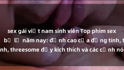 sex gái việt nam sinh viên Top phim sex hot nhất không thể bỏ lỡ năm nay: đỉnh cao của đồng tính, threesome đầy kích thích và các cảnh nóng đang gây sốt!