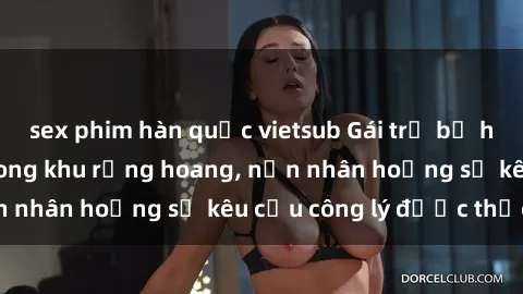 sex phim hàn quốc vietsub Gái trẻ bị hiếp dâm bạo lực trong khu rừng hoang, nạn nhân hoảng sợ kêu cầu công lý được thực thi