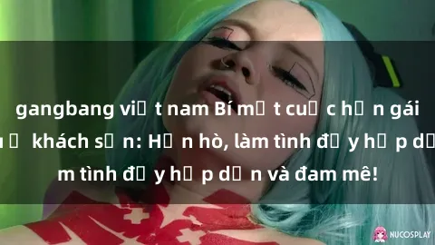 gangbang việt nam Bí mật cuộc hẹn gái Việt lần đầu ở khách sạn: Hẹn hò, làm tình đầy hấp dẫn và đam mê!