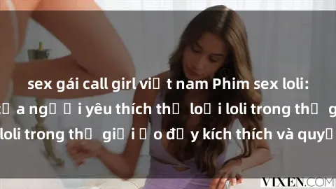 sex gái call girl việt nam Phim sex loli: thỏa mãn đam mê của người yêu thích thể loại loli trong thế giới ảo đầy kích thích và quyến rũ.
