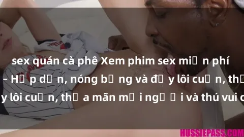 sex quán cà phê Xem phim sex miễn phí online ngay tại đây – Hấp dẫn, nóng bỏng và đầy lôi cuốn, thỏa mãn mọi người và thú vui của bạn!