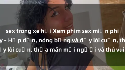 sex trong xe hơi Xem phim sex miễn phí online ngay tại đây – Hấp dẫn, nóng bỏng và đầy lôi cuốn, thỏa mãn mọi người và thú vui của bạn!