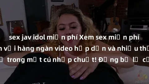sex jav idol miễn phí Xem sex miễn phí: Cùng trải nghiệm với hàng ngàn video hấp dẫn và nhiều thể loại đa dạng chỉ trong một cú nhấp chuột! Đừng bỏ lỡ cơ hội thưởng thức tuyệt vời này ngay hôm nay!