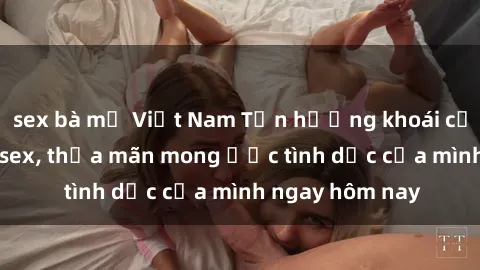 sex bà mẹ Việt Nam Tận hưởng khoái cảm với gái xinh sex, thỏa mãn mong ước tình dục của mình ngay hôm nay