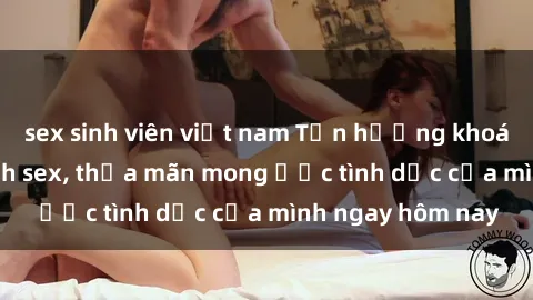 sex sinh viên việt nam Tận hưởng khoái cảm với gái xinh sex, thỏa mãn mong ước tình dục của mình ngay hôm nay