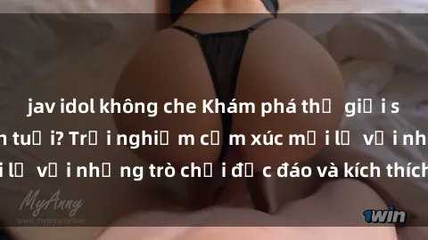 jav idol không che Khám phá thế giới sex trực tuyến: Hơn tuổi? Trải nghiệm cảm xúc mới lạ với những trò chơi độc đáo và kích thích người lớn