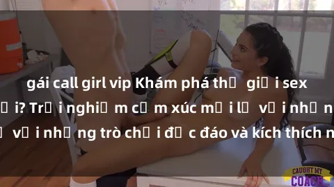 gái call girl vip Khám phá thế giới sex trực tuyến: Hơn tuổi? Trải nghiệm cảm xúc mới lạ với những trò chơi độc đáo và kích thích người lớn