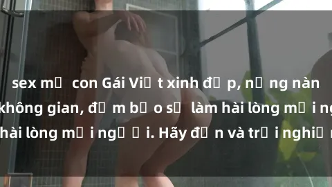 sex mẹ con Gái Việt xinh đẹp, nồng nàn làm tình say đắm không gian, đảm bảo sẽ làm hài lòng mọi người. Hãy đến và trải nghiệm ngay!