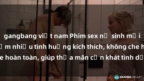 gangbang việt nam Phim sex nữ sinh mới nhất: Trải nghiệm nhiều tình huống kích thích, không che hoàn toàn, giúp thỏa mãn cơn khát tình dục của các bạn trẻ