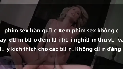phim sex hàn quốc Xem phim sex không che miễn phí tại đây, đảm bảo đem lại trải nghiệm thú vị và đầy kích thích cho các bạn. Không cần đăng ký, hoàn toàn miễn phí.