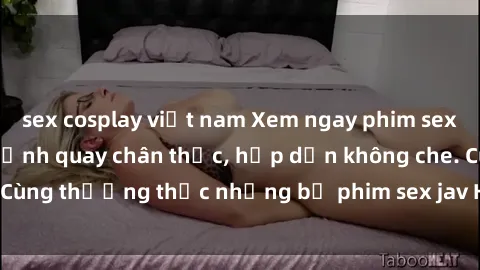 sex cosplay việt nam Xem ngay phim sex jav HD với những cảnh quay chân thực, hấp dẫn không che. Cùng thưởng thức những bộ phim sex jav HD hot nhất hiện nay!
