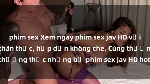 phim sex Xem ngay phim sex jav HD với những cảnh quay chân thực, hấp dẫn không che. Cùng thưởng thức những bộ phim sex jav HD hot nhất hiện nay!